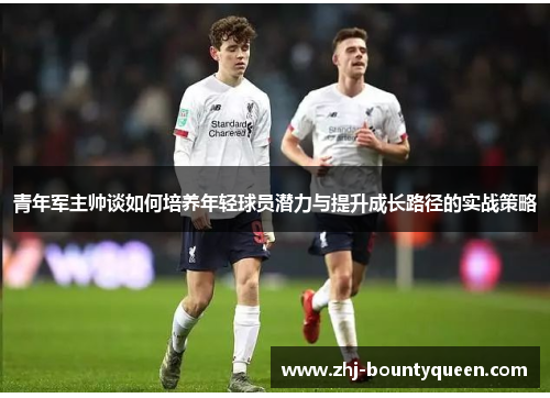 青年军主帅谈如何培养年轻球员潜力与提升成长路径的实战策略