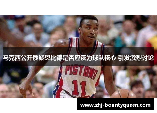 马克西公开质疑恩比德是否应该为球队核心 引发激烈讨论