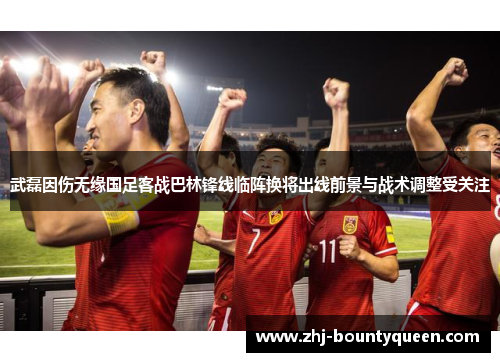 武磊因伤无缘国足客战巴林锋线临阵换将出线前景与战术调整受关注