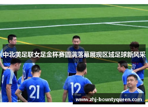 中北美足联女足金杯赛圆满落幕展现区域足球新风采