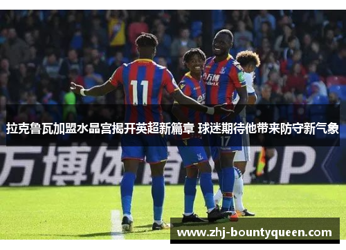 拉克鲁瓦加盟水晶宫揭开英超新篇章 球迷期待他带来防守新气象