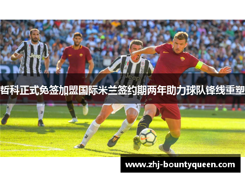 哲科正式免签加盟国际米兰签约期两年助力球队锋线重塑 哲科正式免签加盟国际米兰签约期两年助力球队锋线重塑
